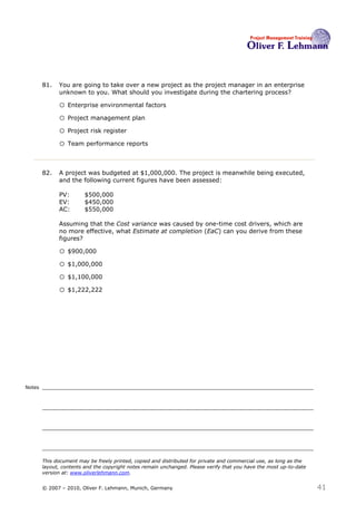81.   You are going to take over a new project as the project manager in an enterprise
              unknown to you. What should you investigate during the chartering process? 81

              o Enterprise environmental factors
              o Project management plan
              o Project risk register
              o Team performance reports


        82.   A project was budgeted at $1,000,000. The project is meanwhile being executed,
              and the following current figures have been assessed:

              PV:        $500,000
              EV:        $450,000
              AC:        $550,000

              Assuming that the Cost variance was caused by one-time cost drivers, which are
              no more effective, what Estimate at completion (EaC) can you derive from these
              figures? 82

              o $900,000
              o $1,000,000
              o $1,100,000
              o $1,222,222




Notes




        This document may be freely printed, copied and distributed for private and commercial use, as long as the
        layout, contents and the copyright notes remain unchanged. Please verify that you have the most up-to-date
        version at: www.oliverlehmann.com.


        © 2007 – 2010, Oliver F. Lehmann, Munich, Germany                                                            41
 