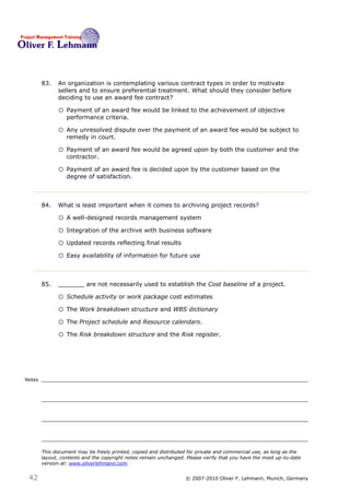 83.   An organization is contemplating various contract types in order to motivate
              sellers and to ensure preferential treatment. What should they consider before
              deciding to use an award fee contract? 83

              o Payment of an award fee would be linked to the achievement of objective
                  performance criteria.

              o Any unresolved dispute over the payment of an award fee would be subject to
                  remedy in court.

              o Payment of an award fee would be agreed upon by both the customer and the
                  contractor.

              o Payment of an award fee is decided upon by the customer based on the
                  degree of satisfaction.



        84.   What is least important when it comes to archiving project records? 84

              o A well-designed records management system
              o Integration of the archive with business software
              o Updated records reflecting final results
              o Easy availability of information for future use


        85.   _______ are not necessarily used to establish the Cost baseline of a project.85

              o Schedule activity or work package cost estimates
              o The Work breakdown structure and WBS dictionary
              o The Project schedule and Resource calendars.
              o The Risk breakdown structure and the Risk register.



Notes




        This document may be freely printed, copied and distributed for private and commercial use, as long as the
        layout, contents and the copyright notes remain unchanged. Please verify that you have the most up-to-date
        version at: www.oliverlehmann.com.


 42                                                               © 2007-2010 Oliver F. Lehmann, Munich, Germany
 