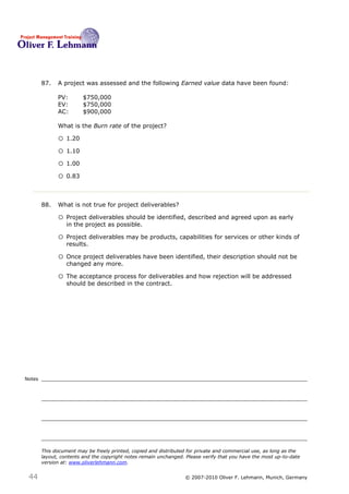 87.   A project was assessed and the following Earned value data have been found:

              PV:        $750,000
              EV:        $750,000
              AC:        $900,000

              What is the Burn rate of the project?87

              o 1.20
              o 1.10
              o 1.00
              o 0.83


        88.   What is not true for project deliverables?88

              o Project deliverables should be identified, described and agreed upon as early
                  in the project as possible.

              o Project deliverables may be products, capabilities for services or other kinds of
                  results.

              o Once project deliverables have been identified, their description should not be
                  changed any more.

              o The acceptance process for deliverables and how rejection will be addressed
                  should be described in the contract.




Notes




        This document may be freely printed, copied and distributed for private and commercial use, as long as the
        layout, contents and the copyright notes remain unchanged. Please verify that you have the most up-to-date
        version at: www.oliverlehmann.com.


 44                                                               © 2007-2010 Oliver F. Lehmann, Munich, Germany
 
