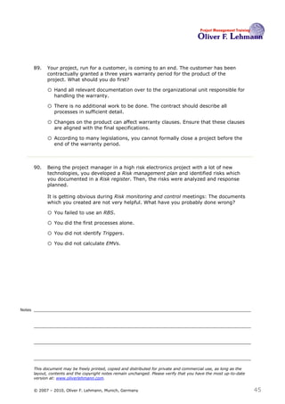 89.   Your project, run for a customer, is coming to an end. The customer has been
              contractually granted a three years warranty period for the product of the
              project. What should you do first?89

              o Hand all relevant documentation over to the organizational unit responsible for
                  handling the warranty.

              o There is no additional work to be done. The contract should describe all
                  processes in sufficient detail.

              o Changes on the product can affect warranty clauses. Ensure that these clauses
                  are aligned with the final specifications.

              o According to many legislations, you cannot formally close a project before the
                  end of the warranty period.



        90.   Being the project manager in a high risk electronics project with a lot of new
              technologies, you developed a Risk management plan and identified risks which
              you documented in a Risk register. Then, the risks were analyzed and response
              planned.

              It is getting obvious during Risk monitoring and control meetings: The documents
              which you created are not very helpful. What have you probably done wrong? 90

              o You failed to use an RBS.
              o You did the first processes alone.
              o You did not identify Triggers.
              o You did not calculate EMVs.




Notes




        This document may be freely printed, copied and distributed for private and commercial use, as long as the
        layout, contents and the copyright notes remain unchanged. Please verify that you have the most up-to-date
        version at: www.oliverlehmann.com.


        © 2007 – 2010, Oliver F. Lehmann, Munich, Germany                                                            45
 