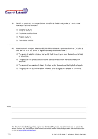91.   Which is generally not regarded as one of the three categories of culture that
              managers should master? 91

              o National culture
              o Organizational culture
              o Project culture
              o Functional culture


        92.   Post-mortem analysis after scheduled finish date of a project shows a CPI of 0.8
              and an SPI of 1.25. What is a plausible explanation for that? 92

              o The project was terminated early. At that time, it was over budget and ahead
                  of schedule.

              o The project has produced additional deliverables which were originally not
                  required.

              o The project has evidently been finished under budget and behind of schedule.
              o The project has evidently been finished over budget and ahead of schedule.




Notes




        This document may be freely printed, copied and distributed for private and commercial use, as long as the
        layout, contents and the copyright notes remain unchanged. Please verify that you have the most up-to-date
        version at: www.oliverlehmann.com.


 46                                                               © 2007-2010 Oliver F. Lehmann, Munich, Germany
 