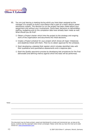 95.   You are just leaving a meeting during which you have been assigned as the
              manager of a project to build a sub-station that is part of a major electric power
              distribution system. The decision to run the project has been made before your
              assignment and without your involvement. Some basic decisions on deliverables,
              staffing, budgeting and on the completion date have already been made as well.
              What should you do first?95

              o Obtain a Project charter which links the project to the strategy and ongoing
                  work of the organization and documents the initial decisions.

              o Create a Project schedule for your project which shows all major milestones
                  and deadlines linked with them. Then try to obtain approval for the schedule.

              o Start developing a detailed Risk register which includes identified risks with
                  their qualitative and quantitative assessments and a response plan.

              o Start the Quality assurance process by developing test procedures for the final
                  deliverable and defining metrics against which the tests will be performed.




Notes




        This document may be freely printed, copied and distributed for private and commercial use, as long as the
        layout, contents and the copyright notes remain unchanged. Please verify that you have the most up-to-date
        version at: www.oliverlehmann.com.


 48                                                               © 2007-2010 Oliver F. Lehmann, Munich, Germany
 