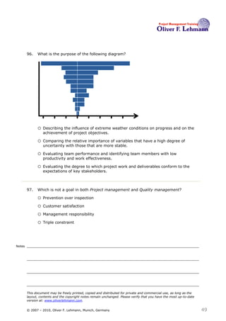 96.   What is the purpose of the following diagram?




                                                                                  96



              o Describing the influence of extreme weather conditions on progress and on the
                  achievement of project objectives.

              o Comparing the relative importance of variables that have a high degree of
                  uncertainty with those that are more stable.

              o Evaluating team performance and identifying team members with low
                  productivity and work effectiveness.

              o Evaluating the degree to which project work and deliverables conform to the
                  expectations of key stakeholders.



        97.   Which is not a goal in both Project management and Quality management?97

              o Prevention over inspection
              o Customer satisfaction
              o Management responsibility
              o Triple constraint


Notes




        This document may be freely printed, copied and distributed for private and commercial use, as long as the
        layout, contents and the copyright notes remain unchanged. Please verify that you have the most up-to-date
        version at: www.oliverlehmann.com.


        © 2007 – 2010, Oliver F. Lehmann, Munich, Germany                                                            49
 