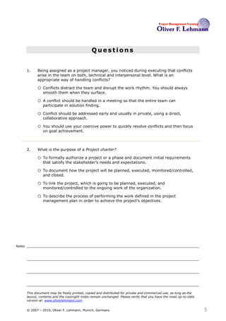 Questions


        1.    Being assigned as a project manager, you noticed during executing that conflicts
              arise in the team on both, technical and interpersonal level. What is an
              appropriate way of handling conflicts?1

              o Conflicts distract the team and disrupt the work rhythm. You should always
                  smooth them when they surface.

              o A conflict should be handled in a meeting so that the entire team can
                  participate in solution finding.

              o Conflict should be addressed early and usually in private, using a direct,
                  collaborative approach.

              o You should use your coercive power to quickly resolve conflicts and then focus
                  on goal achievement.



        2.    What is the purpose of a Project charter? 2

              o To formally authorize a project or a phase and document initial requirements
                  that satisfy the stakeholder’s needs and expectations.

              o To document how the project will be planned, executed, monitored/controlled,
                  and closed.

              o To link the project, which is going to be planned, executed, and
                  monitored/controlled to the ongoing work of the organization.

              o To describe the process of performing the work defined in the project
                  management plan in order to achieve the project’s objectives.




Notes




        This document may be freely printed, copied and distributed for private and commercial use, as long as the
        layout, contents and the copyright notes remain unchanged. Please verify that you have the most up-to-date
        version at: www.oliverlehmann.com.


        © 2007 – 2010, Oliver F. Lehmann, Munich, Germany                                                            5
 