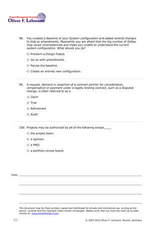 98.   You created a Baseline of your System configuration and added several changes
              to that as amendments. Meanwhile you are afraid that the big number of Deltas
              may cause inconsistencies and make you unable to understand the current
              system configuration. What should you do?98

              o Proclaim a Design freeze.
              o Go on with amendments.
              o Revise the baseline.
              o Create an entirely new configuration.


        99.   A request, demand or assertion of a contract partner for consideration,
              compensation or payment under a legally binding contract, such as a disputed
              change, is often referred to as a99

              o Claim
              o Trial
              o Refinement
              o Audit


        100. Projects may be authorized by all of the following except____100

              o the project team.
              o a sponsor.
              o a PMO.
              o a portfolio review board.




Notes




        This document may be freely printed, copied and distributed for private and commercial use, as long as the
        layout, contents and the copyright notes remain unchanged. Please verify that you have the most up-to-date
        version at: www.oliverlehmann.com.


 50                                                               © 2007-2010 Oliver F. Lehmann, Munich, Germany
 