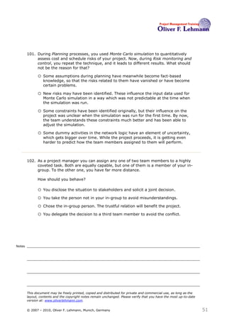 101. During Planning processes, you used Monte Carlo simulation to quantitatively
             assess cost and schedule risks of your project. Now, during Risk monitoring and
             control, you repeat the technique, and it leads to different results. What should
             not be the reason for that?101

              o Some assumptions during planning have meanwhile become fact-based
                  knowledge, so that the risks related to them have vanished or have become
                  certain problems.

              o New risks may have been identified. These influence the input data used for
                  Monte Carlo simulation in a way which was not predictable at the time when
                  the simulation was run.

              o Some constraints have been identified originally, but their influence on the
                  project was unclear when the simulation was run for the first time. By now,
                  the team understands these constraints much better and has been able to
                  adjust the simulation.

              o Some dummy activities in the network logic have an element of uncertainty,
                  which gets bigger over time. While the project proceeds, it is getting even
                  harder to predict how the team members assigned to them will perform.



        102. As a project manager you can assign any one of two team members to a highly
             coveted task. Both are equally capable, but one of them is a member of your in-
             group. To the other one, you have far more distance.

              How should you behave? 102

              o You disclose the situation to stakeholders and solicit a joint decision.
              o You take the person not in your in-group to avoid misunderstandings.
              o Chose the in-group person. The trustful relation will benefit the project.
              o You delegate the decision to a third team member to avoid the conflict.




Notes




        This document may be freely printed, copied and distributed for private and commercial use, as long as the
        layout, contents and the copyright notes remain unchanged. Please verify that you have the most up-to-date
        version at: www.oliverlehmann.com.


        © 2007 – 2010, Oliver F. Lehmann, Munich, Germany                                                            51
 