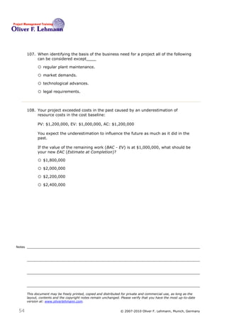 107. When identifying the basis of the business need for a project all of the following
             can be considered except____107

              o regular plant maintenance.
              o market demands.
              o technological advances.
              o legal requirements.


        108. Your project exceeded costs in the past caused by an underestimation of
             resource costs in the cost baseline:

              PV: $1,200,000, EV: $1,000,000, AC: $1,200,000

              You expect the underestimation to influence the future as much as it did in the
              past.

              If the value of the remaining work (BAC - EV) is at $1,000,000, what should be
              your new EAC (Estimate at Completion)?108

              o $1,800,000
              o $2,000,000
              o $2,200,000
              o $2,400,000




Notes




        This document may be freely printed, copied and distributed for private and commercial use, as long as the
        layout, contents and the copyright notes remain unchanged. Please verify that you have the most up-to-date
        version at: www.oliverlehmann.com.


 54                                                               © 2007-2010 Oliver F. Lehmann, Munich, Germany
 
