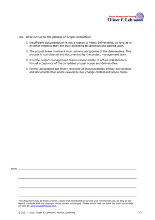 109. What is true for the process of Scope verification?109

              o Insufficient documentation is not a reason to reject deliverables, as long as in
                  all other respects they are built according to specifications agreed upon.

              o The project team members must achieve acceptance of the deliverables. This
                  process is coordinated and documented by the project management team.

              o It is the project management team’s responsibility to obtain stakeholder’s
                  formal acceptance of the completed project scope and deliverables.

              o Formal acceptance will finally reconcile all inconsistencies among deliverables
                  and documents that where caused by bad change control and scope creep.




Notes




        This document may be freely printed, copied and distributed for private and commercial use, as long as the
        layout, contents and the copyright notes remain unchanged. Please verify that you have the most up-to-date
        version at: www.oliverlehmann.com.


        © 2007 – 2010, Oliver F. Lehmann, Munich, Germany                                                            55
 