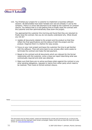 110. You finished your project for a customer to implement a business software
             solution. All deliverables have been handed over and are already in use by the
             company. There is a minor last payment to be made by the customer on contract
             closure. You believe that it is now getting time to finally close the contract with
             the customer and then administratively close down the project.

              You approached the customer this morning and found that they are reluctant to
              finally close the contract. But you do not exactly understand why. What should
              you not do?110

              o Update all documents related to the project and the product so that they
                  reflect the final specifications and the status of both the project and the
                  product. Organize them in a fashion for easy access.

              o Focus on your next project and leave the customer the time to get familiar
                  with the software. They will come back to you anyway after some weeks to
                  terminate the contract and make the last payment.

              o Based on the contract and all documents which are relevant for the formal
                  relationship with the customer, write a close-out report describing what was
                  contractually required and what was obtained.

              o Make sure that there are no active purchase orders against the contract or any
                  other pending obligations, requests or claims from either party which need to
                  be resolved. Then insist on formal contract closure.




Notes




        This document may be freely printed, copied and distributed for private and commercial use, as long as the
        layout, contents and the copyright notes remain unchanged. Please verify that you have the most up-to-date
        version at: www.oliverlehmann.com.


 56                                                               © 2007-2010 Oliver F. Lehmann, Munich, Germany
 