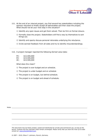 111. At the end of an internal project, you find several key stakeholders including the
             sponsor reluctant to finally accept all deliverables and then close the project.
             What should not be your next step in this situation?111

              o Identify any open issues and get them solved. Then be firm on formal closure.
              o Formally close the project. Stakeholders will find a way by themselves to sort
                  things out.

              o Identify and openly discuss personal rationales underlying the reluctance.
              o Invite earnest feedback from all sides and try to identify misunderstandings.


        112. A project manager reported the following Earned value data:

              PV:        $12,400,000
              EV:        $14,500,000
              AC:        $14,500,000

              What does this mean?112

              o The project is over budget and on schedule.
              o The project is under budget and on schedule
              o The project is on budget, but behind schedule.
              o The project is on budget and ahead of schedule.




Notes




        This document may be freely printed, copied and distributed for private and commercial use, as long as the
        layout, contents and the copyright notes remain unchanged. Please verify that you have the most up-to-date
        version at: www.oliverlehmann.com.


        © 2007 – 2010, Oliver F. Lehmann, Munich, Germany                                                            57
 