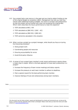 113. Your project had a cost overrun in the past and you tried to obtain funding on top
             of the original Budget at completion (BAC). Management has told you that they
             cannot make additional funding available. You have to increase cost performance
             so that the project will be finished with costs not exceeding the original BAC.
             Which metric describes the future performance to meet this objective? 113

              o TCPI calculated as BAC / CPI
              o TCPI calculated as (BAC-EV) / (EAC – AC)
              o TCPI calculated as (BAC-EV) / (BAC-AC)
              o TCPI cannot be calculated in this situation.


        114. When running a project as a project manager, what should you focus on during
             the Executing processes?114

              o Doing project work
              o Coordinating people and resources
              o Ensuring accountability for errors
              o Avoid third-party influence


        115. A review of your project team member’s most recent performance reports shows
             a major drop in output. Which is the best approach to raise team productivity in a
             project?115

              o Increase the frequency of team review meetings and status reports.
              o Increase the pressure on each team member to adhere to deadlines.
              o Post a special reward for the best performing team member.
              o Improve feelings of trust and cohesiveness among team members.



Notes




        This document may be freely printed, copied and distributed for private and commercial use, as long as the
        layout, contents and the copyright notes remain unchanged. Please verify that you have the most up-to-date
        version at: www.oliverlehmann.com.


 58                                                               © 2007-2010 Oliver F. Lehmann, Munich, Germany
 