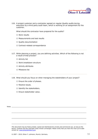 116. A project customer and a contractor agreed on regular Quality audits during
             execution by a third party audit team, which is working on an assignment for the
             customer.

              What should the contractor have prepared for the audits?116

              o Work results
              o Measurements and test results
              o Quality documentation
              o Contract-related correspondence


        117. While planning a project, you are defining activities. Which of the following is not
             a result of that process?117

              o Activity list
              o Work breakdown structure
              o Activity attributes
              o Milestone list


        118. What should you focus on when managing the stakeholders of your project? 118

              o Ensure the order of phases.
              o Resolve issues.
              o Identify the stakeholders.
              o Ensure stakeholder value.




Notes




        This document may be freely printed, copied and distributed for private and commercial use, as long as the
        layout, contents and the copyright notes remain unchanged. Please verify that you have the most up-to-date
        version at: www.oliverlehmann.com.


        © 2007 – 2010, Oliver F. Lehmann, Munich, Germany                                                            59
 