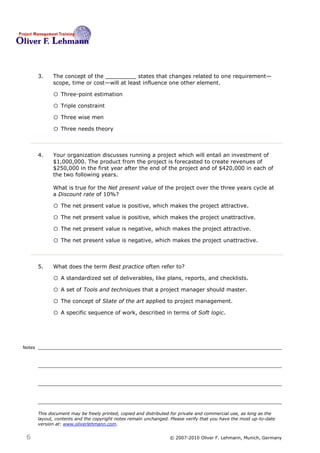 3.    The concept of the _________ states that changes related to one requirement—
              scope, time or cost—will at least influence one other element. 3

              o Three-point estimation
              o Triple constraint
              o Three wise men
              o Three needs theory


        4.    Your organization discusses running a project which will entail an investment of
              $1,000,000. The product from the project is forecasted to create revenues of
              $250,000 in the first year after the end of the project and of $420,000 in each of
              the two following years.

              What is true for the Net present value of the project over the three years cycle at
              a Discount rate of 10%?4

              o The net present value is positive, which makes the project attractive.
              o The net present value is positive, which makes the project unattractive.
              o The net present value is negative, which makes the project attractive.
              o The net present value is negative, which makes the project unattractive.


        5.    What does the term Best practice often refer to?5

              o A standardized set of deliverables, like plans, reports, and checklists.
              o A set of Tools and techniques that a project manager should master.
              o The concept of State of the art applied to project management.
              o A specific sequence of work, described in terms of Soft logic.



Notes




        This document may be freely printed, copied and distributed for private and commercial use, as long as the
        layout, contents and the copyright notes remain unchanged. Please verify that you have the most up-to-date
        version at: www.oliverlehmann.com.


 6                                                                © 2007-2010 Oliver F. Lehmann, Munich, Germany
 