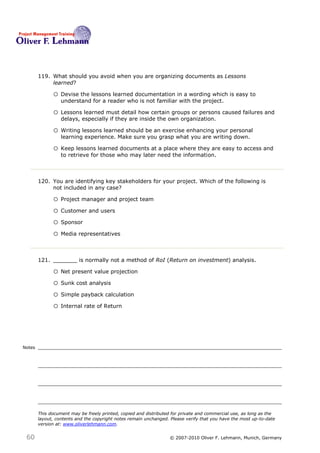 119. What should you avoid when you are organizing documents as Lessons
             learned?119

              o Devise the lessons learned documentation in a wording which is easy to
                  understand for a reader who is not familiar with the project.

              o Lessons learned must detail how certain groups or persons caused failures and
                  delays, especially if they are inside the own organization.

              o Writing lessons learned should be an exercise enhancing your personal
                  learning experience. Make sure you grasp what you are writing down.

              o Keep lessons learned documents at a place where they are easy to access and
                  to retrieve for those who may later need the information.



        120. You are identifying key stakeholders for your project. Which of the following is
             not included in any case?120

              o Project manager and project team
              o Customer and users
              o Sponsor
              o Media representatives


        121. _______ is normally not a method of RoI (Return on investment) analysis.121

              o Net present value projection
              o Sunk cost analysis
              o Simple payback calculation
              o Internal rate of Return



Notes




        This document may be freely printed, copied and distributed for private and commercial use, as long as the
        layout, contents and the copyright notes remain unchanged. Please verify that you have the most up-to-date
        version at: www.oliverlehmann.com.


 60                                                               © 2007-2010 Oliver F. Lehmann, Munich, Germany
 