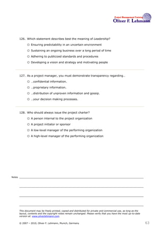 126. Which statement describes best the meaning of Leadership?126

              o Ensuring predictability in an uncertain environment
              o Sustaining an ongoing business over a long period of time
              o Adhering to publicized standards and procedures
              o Developing a vision and strategy and motivating people

                                                                                                     127
        127. As a project manager, you must demonstrate transparency regarding…

              o …confidential information.
              o …proprietary information.
              o …distribution of unproven information and gossip.
              o …your decision making processes.

                                                                      128
        128. Who should always issue the project charter?

              o A person internal to the project organization
              o A project initiator or sponsor
              o A low-level manager of the performing organization
              o A high-level manager of the performing organization




Notes




        This document may be freely printed, copied and distributed for private and commercial use, as long as the
        layout, contents and the copyright notes remain unchanged. Please verify that you have the most up-to-date
        version at: www.oliverlehmann.com.


        © 2007 – 2010, Oliver F. Lehmann, Munich, Germany                                                            63
 