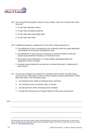 129. You are performing quality control on your project. How can a Process flow chart
             help you? 129

              o It may help indentify outliers.
              o It may help anticipate problems.
              o It may help spot accountable staff.
              o It may help react later.


        130. A difference between a Statement of work and a Scope statement is:130

              o The statement of work is prepared by the customer while the scope statement
                  is developed by the project management team.

              o The statement of work focuses on physical or technical matters, while the
                  project scope statement focuses on a functional view.

              o The project scope statement is in most projects developed before the
                  statement of work is written.

              o A project scope statement can become a contract document; a statement of
                  work cannot.



        131. You are the manager of a project for a company that is known to make heavy
             use of extrinsic motivators in order to boost morale and team performance. What
             does that mean? The motivators used…131

              o …are tailored to the needs of individual team members.
              o …are incentives such as rewards, gifts, or money.
              o …are derived from within individual team members.
              o …include the improvement of hygiene factors of the work environment.



Notes




        This document may be freely printed, copied and distributed for private and commercial use, as long as the
        layout, contents and the copyright notes remain unchanged. Please verify that you have the most up-to-date
        version at: www.oliverlehmann.com.


 64                                                               © 2007-2010 Oliver F. Lehmann, Munich, Germany
 