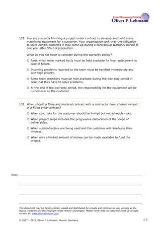 132. You are currently finishing a project under contract to develop and build some
             machining equipment for a customer. Your organization took over the obligation
             to solve certain problems if they come up during a contractual Warranty period of
             one year after Start of production.

              What do you not have to consider during the warranty period? 132

              o Parts which were marked As-Is must be held available for free replacement in
                  case of failure.

              o Incoming problems reported to the team must be handled immediately and
                  with high priority.

              o Some team members must be held available during the warranty period in
                  case that they have to solve problems.

              o At the end of the warranty period, the responsibility for the equipment will be
                  turned over to the customer



        133. When should a Time and material contract with a contractor been chosen instead
             of a Fixed price contract?133

              o When cost risks for the customer should be limited but not schedule risks.
              o When project scope includes the progressive elaboration of the scope of
                  deliverables.

              o When subcontractors are being used and the customer will reimburse their
                  invoices.

              o When only a limited amount of money can be made available to fund the
                  project.




Notes




        This document may be freely printed, copied and distributed for private and commercial use, as long as the
        layout, contents and the copyright notes remain unchanged. Please verify that you have the most up-to-date
        version at: www.oliverlehmann.com.


        © 2007 – 2010, Oliver F. Lehmann, Munich, Germany                                                            65
 