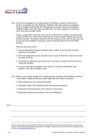 134. You are the manager of a major project to develop a system of barriers to
             prevent a seaside city from flooding. Together with your team you created a
             Code of conduct stating that the Change control board must be immediately
             notified of gifts when the value exceeds $90. The same applies to invitations
             when the value exceeds $150.

              Today, a contractor executive sent you an invitation for a night at an opera with
              a value of $95. It is a one-time event and you tried to obtain tickets by yourself
              without success. The person told you that he would so much wish to join you, but
              he will not be available on that day, and he could get hold of only one ticket
              anyway.

              What do you have to do? 134

              o You are allowed to accept invitations with a value of up to $150, so there
                  should be no problem.

              o One may regard the ticket as a gift, but it is just at the limit: You do not have
                  to notify the CCB.

              o The ticket is a gift and over of the limit. You have to notify the CCB who will
                  make the decision.

              o You are the project manager. The rules are in place to strengthen your
                  position. They do not apply to you.



        135. What is not a major benefit of co-locating team members from different cultures
             in one place instead of having a team dispersed over many countries? 135

              o Short distance to the customer markets
              o Reduced burden from travelling and international meetings
              o Enhanced communications and a sense of community
              o Identical working hours without time zone difference



Notes




        This document may be freely printed, copied and distributed for private and commercial use, as long as the
        layout, contents and the copyright notes remain unchanged. Please verify that you have the most up-to-date
        version at: www.oliverlehmann.com.


 66                                                               © 2007-2010 Oliver F. Lehmann, Munich, Germany
 