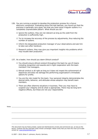 136. You are running a project to develop the production process for a future
             electronic component. Evaluating some first test batches, you found out that the
             precision is generally very good, but that you have some irregular outliers in a
             completely unpredictable pattern. What should you do? 136

              o Ignore the outliers; they are not relevant as long as the yield from the
                  production is sufficiently high.

              o Try to increase the accuracy of the process by adjustments, thus reducing the
                  number of outliers.

              o Inform the designated production manager of your observations and ask him
                  to take care after handover.

              o Research outliers, they may give you important insights into problems which
                  may trouble later production.



        137. As a leader, how should you deem Ethical conduct?137

              o You should ensure ethical conduct throughout the team by use of means
                  including recognition and awards and in tight cooperation with the team
                  members’ line managers.

              o Ethical conduct is all right as long as it does not impact the achievement of
                  objectives and does not damage the performing organization’s immediate
                  options for profits.

              o You are the role model for the team. Your personal integrity demonstrates the
                  desired skills, behavior, and attitudes whose adoption may benefit team
                  members.

              o There are often dilemma situations in business. Then you may have to
                  suspend your integrity and do what is appropriate. There may be long term
                  negative effects, but these are not your responsibility




Notes




        This document may be freely printed, copied and distributed for private and commercial use, as long as the
        layout, contents and the copyright notes remain unchanged. Please verify that you have the most up-to-date
        version at: www.oliverlehmann.com.


        © 2007 – 2010, Oliver F. Lehmann, Munich, Germany                                                            67
 