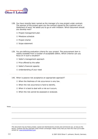 138. You have recently been named as the manager of a new project under contract.
             The sponsor of the project gave you the contract signed by the customer and a
             Statement of work. He asked you to go on with initiation. Which document should
             you develop next? 138

              o Project management plan
              o Milestone schedule
              o Project charter
              o Scope statement


        139. You are defining evaluation criteria for your project. The procurement item is
             readily available from a number of acceptable sellers. Which criterion can you
             focus on in such a situation?139

              o Seller’s management approach
              o Price offered by the seller
              o Seller’s financial capacity
              o Understanding of your need


        140. When is passive risk acceptance an appropriate approach?140

              o When the likeliness of risk occurrence is very low.
              o When the risk occurrence is hard to identify.
              o When it is best to deal with a risk as it occurs.
              o When the risk cannot be assessed or analyzed.




Notes




        This document may be freely printed, copied and distributed for private and commercial use, as long as the
        layout, contents and the copyright notes remain unchanged. Please verify that you have the most up-to-date
        version at: www.oliverlehmann.com.


 68                                                               © 2007-2010 Oliver F. Lehmann, Munich, Germany
 
