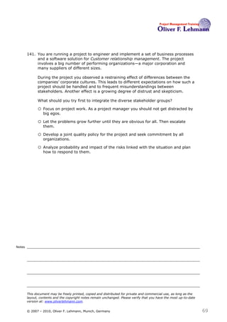 141. You are running a project to engineer and implement a set of business processes
             and a software solution for Customer relationship management. The project
             involves a big number of performing organizations—a major corporation and
             many suppliers of different sizes.

              During the project you observed a restraining effect of differences between the
              companies’ corporate cultures. This leads to different expectations on how such a
              project should be handled and to frequent misunderstandings between
              stakeholders. Another effect is a growing degree of distrust and skepticism.

              What should you try first to integrate the diverse stakeholder groups? 141

              o Focus on project work. As a project manager you should not get distracted by
                  big egos.

              o Let the problems grow further until they are obvious for all. Then escalate
                  them.

              o Develop a joint quality policy for the project and seek commitment by all
                  organizations.

              o Analyze probability and impact of the risks linked with the situation and plan
                  how to respond to them.




Notes




        This document may be freely printed, copied and distributed for private and commercial use, as long as the
        layout, contents and the copyright notes remain unchanged. Please verify that you have the most up-to-date
        version at: www.oliverlehmann.com.


        © 2007 – 2010, Oliver F. Lehmann, Munich, Germany                                                            69
 
