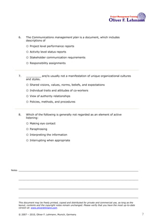 6.    The Communications management plan is a document, which includes
              descriptions of6

              o Project level performance reports
              o Activity level status reports
              o Stakeholder communication requirements
              o Responsibility assignments


        7.    _________ are/is usually not a manifestation of unique organizational cultures
              and styles.7

              o Shared visions, values, norms, beliefs, and expectations
              o Individual traits and attitudes of co-workers
              o View of authority relationships
              o Policies, methods, and procedures


        8.    Which of the following is generally not regarded as an element of active
              listening:8

              o Making eye contact
              o Paraphrasing
              o Interpreting the information
              o Interrupting when appropriate




Notes




        This document may be freely printed, copied and distributed for private and commercial use, as long as the
        layout, contents and the copyright notes remain unchanged. Please verify that you have the most up-to-date
        version at: www.oliverlehmann.com.


        © 2007 – 2010, Oliver F. Lehmann, Munich, Germany                                                            7
 
