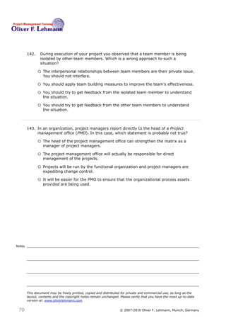 142.    During execution of your project you observed that a team member is being
                isolated by other team members. Which is a wrong approach to such a
                situation?142

               o The interpersonal relationships between team members are their private issue.
                  You should not interfere.

               o You should apply team building measures to improve the team’s effectiveness.
               o You should try to get feedback from the isolated team member to understand
                  the situation.

               o You should try to get feedback from the other team members to understand
                  the situation.



        143. In an organization, project managers report directly to the head of a Project
             management office (PMO). In this case, which statement is probably not true? 143

               o The head of the project management office can strengthen the matrix as a
                  manager of project managers.

               o The project management office will actually be responsible for direct
                  management of the projects.

               o Projects will be run by the functional organization and project managers are
                  expediting change control.

               o It will be easier for the PMO to ensure that the organizational process assets
                  provided are being used.




Notes




        This document may be freely printed, copied and distributed for private and commercial use, as long as the
        layout, contents and the copyright notes remain unchanged. Please verify that you have the most up-to-date
        version at: www.oliverlehmann.com.


 70                                                               © 2007-2010 Oliver F. Lehmann, Munich, Germany
 