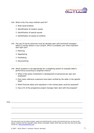 144. What is the Five whys method used for? 144

              o Root cause analysis
              o Identification of random causes
              o Identification of special causes
              o Identification of causes of conflicts


        145. The use of scarce resources must be decided upon with functional managers
             before it causes delays in your project. Which is probably your most important
             skill right now?145

              o Planning
              o Negotiating
              o Facilitating
              o Documenting


        146. Which question is not appropriate for a weighting system to evaluate seller’s
             performance according to weighted criteria? 146

              o What is the yearly investment in development of personnel per year and
                  employee?

              o How many reference customers have been verified by the seller in the specific
                  field?

              o What financial status and reputation in the market place could be assessed?
              o Has a CV of the prospective project manager been sent with the proposal?




Notes




        This document may be freely printed, copied and distributed for private and commercial use, as long as the
        layout, contents and the copyright notes remain unchanged. Please verify that you have the most up-to-date
        version at: www.oliverlehmann.com.


        © 2007 – 2010, Oliver F. Lehmann, Munich, Germany                                                            71
 