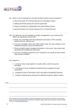 147. Which is not an example of a correctly handled Contract closure procedure? 147

              o Early termination of a contract because of a repudiatory breach
              o Settling and finally closing the contract agreement
              o Product verification by stakeholders and administrative closure
              o Early termination of a contract because of an immaterial breach


        148. You gathered a lot of knowledge on project management in your business life.
             What is an appropriate use for that? 148

              o Share your knowledge with the professional community in form of books,
                  articles, lectures, seminars etc.

              o It is your knowledge, and it has a high market value. You may consider it your
                  intellectual property, which you keep secret.

              o There are better project managers somewhere in this world. They should help
                  developing the professional community.

              o Your job is managing projects for your customers. You should not worry about
                  other project managers.



        149. Respect is… 149

              o …a duty to show a high regard for oneself, others, and the resources
                  entrusted.

              o …a limitation to trust, confidence and performance excellence through
                  cooperation.

              o …accepting a level of information which may lead to disrespectful behavior.
              o …limited to respecting the physical and intellectual property rights of others.


Notes




        This document may be freely printed, copied and distributed for private and commercial use, as long as the
        layout, contents and the copyright notes remain unchanged. Please verify that you have the most up-to-date
        version at: www.oliverlehmann.com.


 72                                                               © 2007-2010 Oliver F. Lehmann, Munich, Germany
 
