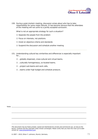 150. During a post-mortem meeting, discussion arises about who has to take
             responsibility for some major failures. It has become obvious that the attendees
             of the meeting will not come to a jointly accepted conclusion.

              What is not an appropriate strategy for such a situation?150

              o Separate the people from the problem
              o Focus on interests, not positions
              o Insist on objective criteria and standards
              o Suspend the discussion and schedule another meeting


        151. Understanding cultural key similarities and differences is especially important
             for... 151

              o …globally dispersed, cross-cultural and virtual teams.
              o …culturally homogeneous, co-located teams.
              o …project sub-teams and work cells.
              o …teams under high budget and schedule pressure.




Notes




        This document may be freely printed, copied and distributed for private and commercial use, as long as the
        layout, contents and the copyright notes remain unchanged. Please verify that you have the most up-to-date
        version at: www.oliverlehmann.com.


        © 2007 – 2010, Oliver F. Lehmann, Munich, Germany                                                            73
 
