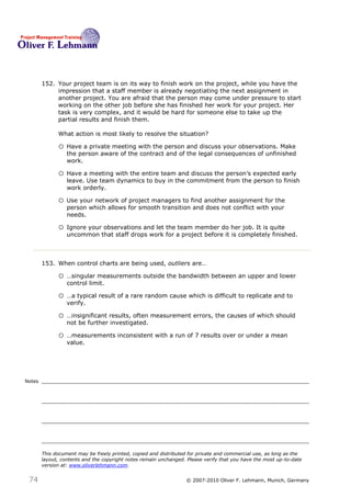 152. Your project team is on its way to finish work on the project, while you have the
             impression that a staff member is already negotiating the next assignment in
             another project. You are afraid that the person may come under pressure to start
             working on the other job before she has finished her work for your project. Her
             task is very complex, and it would be hard for someone else to take up the
             partial results and finish them.

              What action is most likely to resolve the situation?152

              o Have a private meeting with the person and discuss your observations. Make
                  the person aware of the contract and of the legal consequences of unfinished
                  work.

              o Have a meeting with the entire team and discuss the person’s expected early
                  leave. Use team dynamics to buy in the commitment from the person to finish
                  work orderly.

              o Use your network of project managers to find another assignment for the
                  person which allows for smooth transition and does not conflict with your
                  needs.

              o Ignore your observations and let the team member do her job. It is quite
                  uncommon that staff drops work for a project before it is completely finished.



        153. When control charts are being used, outliers are…153

              o …singular measurements outside the bandwidth between an upper and lower
                  control limit.

              o …a typical result of a rare random cause which is difficult to replicate and to
                  verify.

              o …insignificant results, often measurement errors, the causes of which should
                  not be further investigated.

              o …measurements inconsistent with a run of 7 results over or under a mean
                  value.




Notes




        This document may be freely printed, copied and distributed for private and commercial use, as long as the
        layout, contents and the copyright notes remain unchanged. Please verify that you have the most up-to-date
        version at: www.oliverlehmann.com.


 74                                                               © 2007-2010 Oliver F. Lehmann, Munich, Germany
 