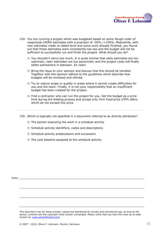 154. You are running a project which was budgeted based on some Rough order of
             magnitude (ROM) estimates with a precision of -50% /+100%. Meanwhile, with
             new estimates made on detail level and some work already finished, you found
             out that these estimates were consistently too low and the budget will not be
             sufficient to successfully run and finish the project. What should you do? 154

              o You shouldn’t worry too much, It is quite normal that early estimates are too
                  optimistic, later estimates are too pessimistic and the project costs will finally
                  settle somewhere in between. So relax!

              o Bring the issue to your sponsor and discuss how this should be handled.
                  Together with the sponsor adhere to the guidelines which describe how
                  budgets will be reviewed and refined.

              o Try to reduce scope or quality in areas where it cannot create difficulties for
                  you and the team. Finally, it is not your responsibility that an insufficient
                  budget has been created for the project.

              o Find a contractor who can run the project for you. Set the budget as a price
                  limit during the bidding process and accept only Firm fixed price (FFP) offers
                  which do not exceed this price.



        155. Which is typically not specified in a document referred to as Activity attributes?155

              o The person executing the work in a schedule activity
              o Schedule activity identifiers, codes and descriptions
              o Schedule activity predecessors and successors
              o The cost baseline assigned to the schedule activity




Notes




        This document may be freely printed, copied and distributed for private and commercial use, as long as the
        layout, contents and the copyright notes remain unchanged. Please verify that you have the most up-to-date
        version at: www.oliverlehmann.com.


        © 2007 – 2010, Oliver F. Lehmann, Munich, Germany                                                            75
 