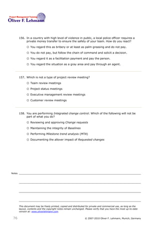 156. In a country with high level of violence in public, a local police officer requires a
             private money transfer to ensure the safety of your team. How do you react? 156

              o You regard this as bribery or at least as palm greasing and do not pay.
              o You do not pay, but follow the chain of command and solicit a decision.
              o You regard it as a facilitation payment and pay the person.
              o You regard the situation as a gray area and pay through an agent.


        157. Which is not a type of project review meeting?157

              o Team review meetings
              o Project status meetings
              o Executive management review meetings
              o Customer review meetings


        158. You are performing Integrated change control. Which of the following will not be
             part of what you do?158

              o Reviewing and approving Change requests
              o Maintaining the integrity of Baselines
              o Performing Milestone trend analysis (MTA)
              o Documenting the allover impact of Requested changes




Notes




        This document may be freely printed, copied and distributed for private and commercial use, as long as the
        layout, contents and the copyright notes remain unchanged. Please verify that you have the most up-to-date
        version at: www.oliverlehmann.com.


 76                                                               © 2007-2010 Oliver F. Lehmann, Munich, Germany
 