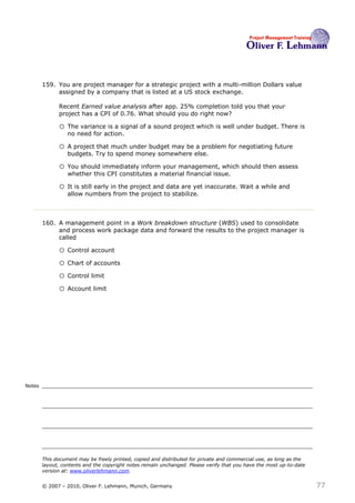159. You are project manager for a strategic project with a multi-million Dollars value
             assigned by a company that is listed at a US stock exchange.

              Recent Earned value analysis after app. 25% completion told you that your
              project has a CPI of 0.76. What should you do right now?159

              o The variance is a signal of a sound project which is well under budget. There is
                  no need for action.

              o A project that much under budget may be a problem for negotiating future
                  budgets. Try to spend money somewhere else.

              o You should immediately inform your management, which should then assess
                  whether this CPI constitutes a material financial issue.

              o It is still early in the project and data are yet inaccurate. Wait a while and
                  allow numbers from the project to stabilize.



        160. A management point in a Work breakdown structure (WBS) used to consolidate
             and process work package data and forward the results to the project manager is
             called160

              o Control account
              o Chart of accounts
              o Control limit
              o Account limit




Notes




        This document may be freely printed, copied and distributed for private and commercial use, as long as the
        layout, contents and the copyright notes remain unchanged. Please verify that you have the most up-to-date
        version at: www.oliverlehmann.com.


        © 2007 – 2010, Oliver F. Lehmann, Munich, Germany                                                            77
 