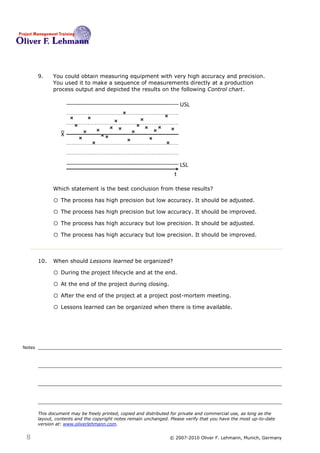 9.    You could obtain measuring equipment with very high accuracy and precision.
              You used it to make a sequence of measurements directly at a production
              process output and depicted the results on the following Control chart.

                                                                         USL



                  X




                                                                         LSL
                                                                     t

              Which statement is the best conclusion from these results? 9

              o The process has high precision but low accuracy. It should be adjusted.
              o The process has high precision but low accuracy. It should be improved.
              o The process has high accuracy but low precision. It should be adjusted.
              o The process has high accuracy but low precision. It should be improved.


        10.   When should Lessons learned be organized?10

              o During the project lifecycle and at the end.
              o At the end of the project during closing.
              o After the end of the project at a project post-mortem meeting.
              o Lessons learned can be organized when there is time available.



Notes




        This document may be freely printed, copied and distributed for private and commercial use, as long as the
        layout, contents and the copyright notes remain unchanged. Please verify that you have the most up-to-date
        version at: www.oliverlehmann.com.


 8                                                                © 2007-2010 Oliver F. Lehmann, Munich, Germany
 