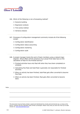 166. Which of the following is not a forecasting method? 166

              o Scenario building
              o Regression analysis
              o Time series method
              o Variance analysis


        167. Processes of configuration management commonly include all of the following
             except:167

              o Configuration identification
              o Configuration status accounting
              o Configuration chartering
              o Configuration audit


        168. A project manager tracks the work of team members using a network logic
             diagram. Which effect will the presence of an actual finish date have on the
             calculation of float for the finished activity?168

              o Finished activities have only float left when they have been completed on
                  schedule.

              o Calculating free float and total float is generally not reasonable for finished
                  activities.

              o When an activity has been finished, total float gets often converted to become
                  free float.

              o When an activity has been finished, float gets often converted to become
                  slack.




Notes




        This document may be freely printed, copied and distributed for private and commercial use, as long as the
        layout, contents and the copyright notes remain unchanged. Please verify that you have the most up-to-date
        version at: www.oliverlehmann.com.


 80                                                               © 2007-2010 Oliver F. Lehmann, Munich, Germany
 