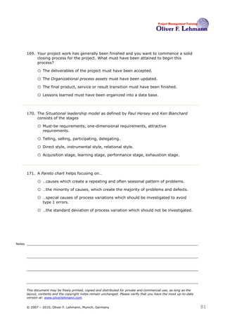 169. Your project work has generally been finished and you want to commence a solid
             closing process for the project. What must have been attained to begin this
             process? 169

              o The deliverables of the project must have been accepted.
              o The Organizational process assets must have been updated.
              o The final product, service or result transition must have been finished.
              o Lessons learned must have been organized into a data base.


        170. The Situational leadership model as defined by Paul Hersey and Ken Blanchard
             consists of the stages170

              o Must-be requirements, one-dimensional requirements, attractive
                  requirements.

              o Telling, selling, participating, delegating.
              o Direct style, instrumental style, relational style.
              o Acquisition stage, learning stage, performance stage, exhaustion stage.


        171. A Pareto chart helps focusing on…171

              o …causes which create a repeating and often seasonal pattern of problems.
              o …the minority of causes, which create the majority of problems and defects.
              o …special causes of process variations which should be investigated to avoid
                  type 1 errors.

              o …the standard deviation of process variation which should not be investigated.




Notes




        This document may be freely printed, copied and distributed for private and commercial use, as long as the
        layout, contents and the copyright notes remain unchanged. Please verify that you have the most up-to-date
        version at: www.oliverlehmann.com.


        © 2007 – 2010, Oliver F. Lehmann, Munich, Germany                                                            81
 