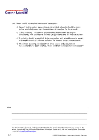 172. When should the Project schedule be developed? 172

              o As early in the project as possible. A committed schedule should be there
                  before any initiating or planning processes are applied for the project.

              o During initiating. The definite project schedule should be developed
                  concurrently with the Project contract (if applicable) and the Project charter.

              o Scheduling should be avoided. Agile approaches with a backlog and a weekly
                  to 4-weekly meeting cycle are sufficient for modern project management.

              o When most planning processes from time, scope, and procurement
                  management have been finished. These will then be iterated when necessary.




Notes




        This document may be freely printed, copied and distributed for private and commercial use, as long as the
        layout, contents and the copyright notes remain unchanged. Please verify that you have the most up-to-date
        version at: www.oliverlehmann.com.


 82                                                               © 2007-2010 Oliver F. Lehmann, Munich, Germany
 