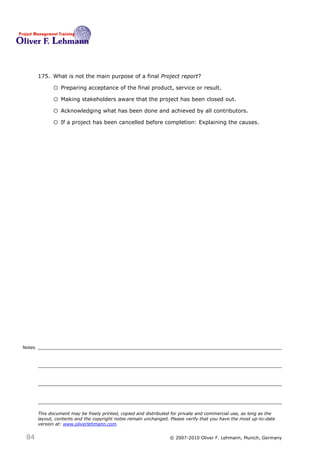 175. What is not the main purpose of a final Project report?175

              o Preparing acceptance of the final product, service or result.
              o Making stakeholders aware that the project has been closed out.
              o Acknowledging what has been done and achieved by all contributors.
              o If a project has been cancelled before completion: Explaining the causes.




Notes




        This document may be freely printed, copied and distributed for private and commercial use, as long as the
        layout, contents and the copyright notes remain unchanged. Please verify that you have the most up-to-date
        version at: www.oliverlehmann.com.


 84                                                               © 2007-2010 Oliver F. Lehmann, Munich, Germany
 