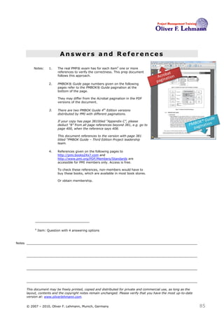 Answers and References

            Notes:      1.   The real PMP® exam has for each item4 one or more
                             references to verify the correctness. This prep document
                             follows this approach.

                        2.   PMBOK® Guide page numbers given on the following
                             pages refer to the PMBOK® Guide pagination at the
                             bottom of the page.

                             They may differ from the Acrobat pagination in the PDF
                             versions of the document.

                        3.   There are two PMBOK Guide 4th Edition versions
                             distributed by PMI with different paginations.

                             If your copy has page 381titled “Appendix C”, please
                             deduct “8” from all page references beyond 381, e.g. go to
                             page 400, when the reference says 408.

                             This document references to the version with page 381
                             titled “PMBOK Guide – Third Edition Project leadership
                             team.

                        4.   References given on the following pages to
                             http://pmi.books24x7.com and
                             http://www.pmi.org/PDF/Members/Standards are
                             accessible for PMI members only. Access is free.

                             To check these references, non-members would have to
                             buy these books, which are available in most book stores.

                             Or obtain membership.




             4
                 Item: Question with 4 answering options



Notes




        This document may be freely printed, copied and distributed for private and commercial use, as long as the
        layout, contents and the copyright notes remain unchanged. Please verify that you have the most up-to-date
        version at: www.oliverlehmann.com.


        © 2007 – 2010, Oliver F. Lehmann, Munich, Germany                                                            85
 