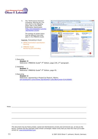 5.   The ―Performance Domains‖
                           (Initiating, Planning etc.) for
                           each item on the following
                           pages refer to the PMP®
                           Examination Specification
                           (http://pmi.books24x7.com/toc
                           .asp?bookid=13234).

                           The position of certain topics
                           may be different from their
                           place in the PMBOK® Guide.

                      Example: Forecasting is found
                       PMP® Examination specification:
                        Planning
                       PMBOK® Guide:
                        Monitoring and controlling




             1 Executing
                  Answer: 3
                  Reference: PMBOK® Guide® 4th Edition, page 239, 2nd paragraph.

             2 Initiating
                    Answer: 1
                    Reference: PMBOK® Guide® 4th Edition, page 45.

             3 Executing
                  Answer: 2
                  Reference: Sponsoring a Project by Paula K. Martin,
                  pmi.books24x7.com/viewer.asp?bookid=12615&chunkid=514195683.




Notes




        This document may be freely printed, copied and distributed for private and commercial use, as long as the
        layout, contents and the copyright notes remain unchanged. Please verify that you have the most up-to-date
        version at: www.oliverlehmann.com.


 86                                                               © 2007-2010 Oliver F. Lehmann, Munich, Germany
 
