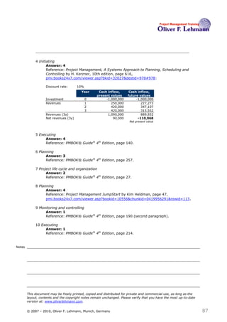 4 Initiating
                    Answer: 4
                    Reference: Project Management, A Systems Approach to Planning, Scheduling and
                    Controlling by H. Kerzner, 10th edition, page 616,
                    pmi.books24x7.com/viewer.asp?bkid=32027&destid=978#978:

                   Discount rate:      10%
                                          Year       Cash inflow,       Cash inflow,
                                                    present values     future values
                   Investment                0           -1,000,000         -1,000,000
                   Revenues                  1              250,000            227,273
                                             2              420,000            347,107
                                             3              420,000            315,552
                   Revenues (3y)                          1,090,000            889,932
                   Net revenues (3y)                         90,000          -110,068
                                                                        Net present value




             5 Executing
                  Answer: 4
                  Reference: PMBOK® Guide® 4th Edition, page 140.

             6 Planning
                   Answer: 3
                   Reference: PMBOK® Guide® 4th Edition, page 257.

             7 Project life cycle and organization
                   Answer: 2
                   Reference: PMBOK® Guide® 4th Edition, page 27.

             8 Planning
                   Answer: 4
                   Reference: Project Management JumpStart by Kim Heldman, page 47,
                   pmi.books24x7.com/viewer.asp?bookid=10556&chunkid=0419956291&rowid=113 .

             9 Monitoring and controlling
                  Answer: 1
                  Reference: PMBOK® Guide® 4th Edition, page 190 (second paragraph).

             10 Executing
                  Answer: 1
                  Reference: PMBOK® Guide® 4th Edition, page 214.


Notes




        This document may be freely printed, copied and distributed for private and commercial use, as long as the
        layout, contents and the copyright notes remain unchanged. Please verify that you have the most up-to-date
        version at: www.oliverlehmann.com.


        © 2007 – 2010, Oliver F. Lehmann, Munich, Germany                                                            87
 