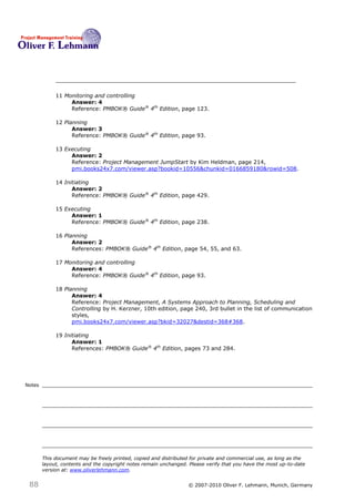 11 Monitoring and controlling
                  Answer: 4
                  Reference: PMBOK® Guide® 4th Edition, page 123.

             12 Planning
                   Answer: 3
                   Reference: PMBOK® Guide® 4th Edition, page 93.

             13 Executing
                  Answer: 2
                  Reference: Project Management JumpStart by Kim Heldman, page 214,
                  pmi.books24x7.com/viewer.asp?bookid=10556&chunkid=0166859180&rowid=508.

             14 Initiating
                   Answer: 2
                   Reference: PMBOK® Guide® 4th Edition, page 429.

             15 Executing
                  Answer: 1
                  Reference: PMBOK® Guide® 4th Edition, page 238.

             16 Planning
                   Answer: 2
                   References: PMBOK® Guide® 4th Edition, page 54, 55, and 63.

             17 Monitoring and controlling
                  Answer: 4
                  Reference: PMBOK® Guide® 4th Edition, page 93.

             18 Planning
                   Answer: 4
                   Reference: Project Management, A Systems Approach to Planning, Scheduling and
                   Controlling by H. Kerzner, 10th edition, page 240, 3rd bullet in the list of communication
                   styles,
                   pmi.books24x7.com/viewer.asp?bkid=32027&destid=368#368.

             19 Initiating
                   Answer: 1
                   References: PMBOK® Guide® 4th Edition, pages 73 and 284.




Notes




        This document may be freely printed, copied and distributed for private and commercial use, as long as the
        layout, contents and the copyright notes remain unchanged. Please verify that you have the most up-to-date
        version at: www.oliverlehmann.com.


 88                                                               © 2007-2010 Oliver F. Lehmann, Munich, Germany
 