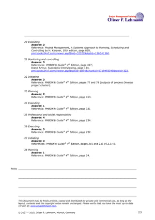 20 Executing
                  Answer: 3
                  Reference: Project Management, A Systems Approach to Planning, Scheduling and
                  Controlling by H. Kerzner, 10th edition, page 850,
                  pmi.books24x7.com/viewer.asp?bkid=32027&destid=1360#1360.

             21 Monitoring and controlling
                  Answer: 3
                  References: PMBOK® Guide® 4th Edition, page 417;
                  Diane Arthur, Successful Interviewing, page 154,
                  pmi.books24x7.com/viewer.asp?bookid=1874&chunkid=0719493349&rowid=322.

             22 Initiating
                   Answer: 3
                   Reference: PMBOK® Guide® 4th Edition, pages 77 and 78 (outputs of process Develop
                   project charter).

             23 Planning
                   Answer: 2
                   Reference: PMBOK® Guide® 4th Edition, page 453.

             24 Executing
                  Answer: 1
                  Reference: PMBOK® Guide® 4th Edition, page 331

             25 Professional and social responsibility
                   Answer: 4
                   Reference: PMBOK® Guide® 4th Edition, page 234.

             26 Executing
                  Answer: 3
                  Reference: PMBOK® Guide® 4th Edition, page 232.

             27 Initiating
                   Answer: 3
                   References: PMBOK® Guide® 4th Edition, pages 215 and 233 (9.2.3.4).

             28 Planning
                   Answer: 1
                   Reference: PMBOK® Guide® 4th Edition, page 24.




Notes




        This document may be freely printed, copied and distributed for private and commercial use, as long as the
        layout, contents and the copyright notes remain unchanged. Please verify that you have the most up-to-date
        version at: www.oliverlehmann.com.


        © 2007 – 2010, Oliver F. Lehmann, Munich, Germany                                                            89
 
