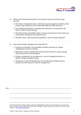 11.   Which of the following documents is not used as input for the Verify scope
              process? 11

              o The Project management plan, containing the scope baseline consisting of the
                  project scope statement and its associated WBS and WBS dictionary.

              o The Validated deliverables, completed and checked for correctness by the
                  Perform quality control process.

              o The Requirements traceability matrix, linking requirements to their origin and
                  tracing them throughout the project lifecycle.

              o The RACI matrix, describing accountabilities in case of product rejection.


        12.   How should change management be planned for? 12

              o Changes are generally not predictable, therefore planning for change
                  management cannot be sensible.

              o Planning for change management should be done while the various change
                  control processes are being applied.

              o Change management can be planned in a set of management plans or a
                  specific change management plan.

              o Changes are a sign of bad planning. One should avoid changes during a
                  project thus eliminating the need to manage them.




Notes




        This document may be freely printed, copied and distributed for private and commercial use, as long as the
        layout, contents and the copyright notes remain unchanged. Please verify that you have the most up-to-date
        version at: www.oliverlehmann.com.


        © 2007 – 2010, Oliver F. Lehmann, Munich, Germany                                                            9
 