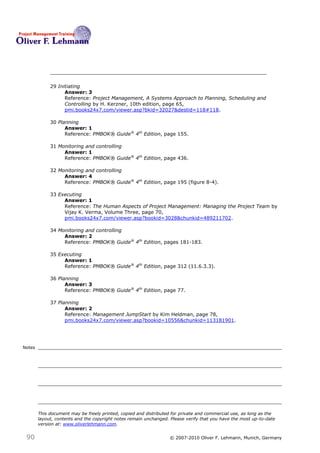 29 Initiating
                   Answer: 3
                   Reference: Project Management, A Systems Approach to Planning, Scheduling and
                   Controlling by H. Kerzner, 10th edition, page 65,
                   pmi.books24x7.com/viewer.asp?bkid=32027&destid=118#118.

             30 Planning
                   Answer: 1
                   Reference: PMBOK® Guide® 4th Edition, page 155.

             31 Monitoring and controlling
                  Answer: 1
                  Reference: PMBOK® Guide® 4th Edition, page 436.

             32 Monitoring and controlling
                  Answer: 4
                  Reference: PMBOK® Guide® 4th Edition, page 195 (figure 8-4).

             33 Executing
                  Answer: 1
                  Reference: The Human Aspects of Project Management: Managing the Project Team by
                  Vijay K. Verma, Volume Three, page 70,
                  pmi.books24x7.com/viewer.asp?bookid=3028&chunkid=489211702.

             34 Monitoring and controlling
                  Answer: 2
                  Reference: PMBOK® Guide® 4th Edition, pages 181-183.

             35 Executing
                  Answer: 1
                  Reference: PMBOK® Guide® 4th Edition, page 312 (11.6.3.3).

             36 Planning
                   Answer: 3
                   Reference: PMBOK® Guide® 4th Edition, page 77.

             37 Planning
                   Answer: 2
                   Reference: Management JumpStart by Kim Heldman, page 78,
                   pmi.books24x7.com/viewer.asp?bookid=10556&chunkid=113181901.




Notes




        This document may be freely printed, copied and distributed for private and commercial use, as long as the
        layout, contents and the copyright notes remain unchanged. Please verify that you have the most up-to-date
        version at: www.oliverlehmann.com.


 90                                                               © 2007-2010 Oliver F. Lehmann, Munich, Germany
 