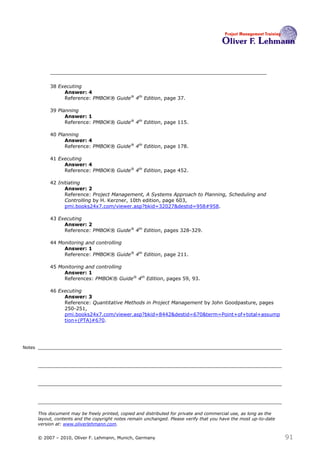 38 Executing
                  Answer: 4
                  Reference: PMBOK® Guide® 4th Edition, page 37.

             39 Planning
                   Answer: 1
                   Reference: PMBOK® Guide® 4th Edition, page 115.

             40 Planning
                   Answer: 4
                   Reference: PMBOK® Guide® 4th Edition, page 178.

             41 Executing
                  Answer: 4
                  Reference: PMBOK® Guide® 4th Edition, page 452.

             42 Initiating
                   Answer: 2
                   Reference: Project Management, A Systems Approach to Planning, Scheduling and
                   Controlling by H. Kerzner, 10th edition, page 603,
                   pmi.books24x7.com/viewer.asp?bkid=32027&destid=958#958.

             43 Executing
                  Answer: 2
                  Reference: PMBOK® Guide® 4th Edition, pages 328-329.

             44 Monitoring and controlling
                  Answer: 1
                  Reference: PMBOK® Guide® 4th Edition, page 211.

             45 Monitoring and controlling
                  Answer: 1
                  References: PMBOK® Guide® 4th Edition, pages 59, 93.

             46 Executing
                  Answer: 3
                  Reference: Quantitative Methods in Project Management by John Goodpasture, pages
                  250-251,
                  pmi.books24x7.com/viewer.asp?bkid=8442&destid=670&term=Point+of+total+assump
                  tion+(PTA)#670.




Notes




        This document may be freely printed, copied and distributed for private and commercial use, as long as the
        layout, contents and the copyright notes remain unchanged. Please verify that you have the most up-to-date
        version at: www.oliverlehmann.com.


        © 2007 – 2010, Oliver F. Lehmann, Munich, Germany                                                            91
 