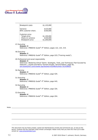 Breakpoint costs:                 $1,125,000

                   Variance:                           $125,000
                   80% customer share:                 $100,000

                   Customer price:
                     Target price                    $1,100,000
                     Share on variance                 $100,000
                     Breakpoint price                $1,200,000


             47 Executing
                  Answer: 4
                  Reference: PMBOK® Guide® 4th Edition, pages 122, 124, 319.

             48 Executing
                  Answer: 2
                  Reference: PMBOK® Guide® 4th Edition, page 225 (―Training needs‖).

             49 Professional and social responsibility
                   Answer: 3
                   Reference: Mastering Virtual Teams: Strategies, Tools, and Techniques That Succeed by
                   Deborah L. Duarte and Nancy Tennant Snyder, Second Edition, page 56,
                   pmi.books24x7.com/viewer.asp?bookid=8104&chunkid=761438925.

             50 Planning
                   Answer: 4
                   Reference: PMBOK® Guide® 4th Edition, page 429.

             51 Executing
                  Answer: 2
                  Reference: PMBOK® Guide® 4th Edition, page 445.

             52 Executing
                  Answer: 2
                  Reference: PMBOK® Guide® 4th Edition, page 326.

             53 Executing
                  Answer: 4
                  Reference: PMBOK® Guide® 4th Edition, page 204.




Notes




        This document may be freely printed, copied and distributed for private and commercial use, as long as the
        layout, contents and the copyright notes remain unchanged. Please verify that you have the most up-to-date
        version at: www.oliverlehmann.com.


 92                                                               © 2007-2010 Oliver F. Lehmann, Munich, Germany
 