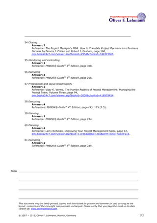 54 Closing
                   Answer: 3
                   Reference: The Project Manager's MBA: How to Translate Project Decisions into Business
                   Success by Dennis J. Cohen and Robert J. Graham, page 160,
                   pmi.books24x7.com/viewer.asp?bookid=2934&chunkid=344323066.

             55 Monitoring and controlling
                  Answer: 1
                  Reference: PMBOK® Guide® 4th Edition, page 308.

             56 Executing
                  Answer: 3
                  Reference: PMBOK® Guide® 4th Edition, page 206.

             57 Professional and social responsibility
                   Answer: 2
                   Reference: Vijay K. Verma, The Human Aspects of Project Management: Managing the
                   Project Team, Volume Three, page 94,
                   pmi.books24x7.com/viewer.asp?bookid=3030&chunkid=418979454.

             58 Executing
                  Answer: 4
                  References: PMBOK® Guide® 4th Edition, pages 93, 125 (5.5).

             59 Planning
                   Answer: 1
                   Reference: PMBOK® Guide® 4th Edition, page 224.

             60 Planning
                   Answer: 4
                   Reference: Larry Richman, Improving Your Project Management Skills, page 92,
                   pmi.books24x7.com/viewer.asp?bkid=11941&destid=216&term=sink+node#216.

             61 Executing
                  Answer: 2
                  Reference: PMBOK® Guide® 4th Edition, page 239.




Notes




        This document may be freely printed, copied and distributed for private and commercial use, as long as the
        layout, contents and the copyright notes remain unchanged. Please verify that you have the most up-to-date
        version at: www.oliverlehmann.com.


        © 2007 – 2010, Oliver F. Lehmann, Munich, Germany                                                            93
 