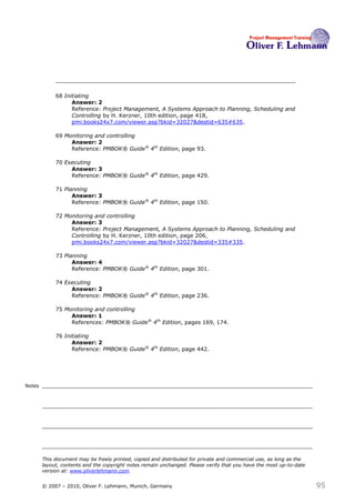 68 Initiating
                   Answer: 2
                   Reference: Project Management, A Systems Approach to Planning, Scheduling and
                   Controlling by H. Kerzner, 10th edition, page 418,
                   pmi.books24x7.com/viewer.asp?bkid=32027&destid=635#635.

             69 Monitoring and controlling
                  Answer: 2
                  Reference: PMBOK® Guide® 4th Edition, page 93.

             70 Executing
                  Answer: 3
                  Reference: PMBOK® Guide® 4th Edition, page 429.

             71 Planning
                   Answer: 3
                   Reference: PMBOK® Guide® 4th Edition, page 150.

             72 Monitoring and controlling
                  Answer: 3
                  Reference: Project Management, A Systems Approach to Planning, Scheduling and
                  Controlling by H. Kerzner, 10th edition, page 206,
                  pmi.books24x7.com/viewer.asp?bkid=32027&destid=335#335.

             73 Planning
                   Answer: 4
                   Reference: PMBOK® Guide® 4th Edition, page 301.

             74 Executing
                  Answer: 2
                  Reference: PMBOK® Guide® 4th Edition, page 236.

             75 Monitoring and controlling
                  Answer: 1
                  References: PMBOK® Guide® 4th Edition, pages 169, 174.

             76 Initiating
                   Answer: 2
                   Reference: PMBOK® Guide® 4th Edition, page 442.




Notes




        This document may be freely printed, copied and distributed for private and commercial use, as long as the
        layout, contents and the copyright notes remain unchanged. Please verify that you have the most up-to-date
        version at: www.oliverlehmann.com.


        © 2007 – 2010, Oliver F. Lehmann, Munich, Germany                                                            95
 